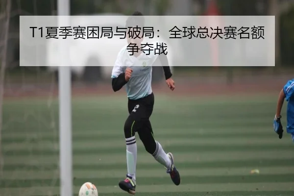 T1夏季赛困局与破局：全球总决赛名额争夺战