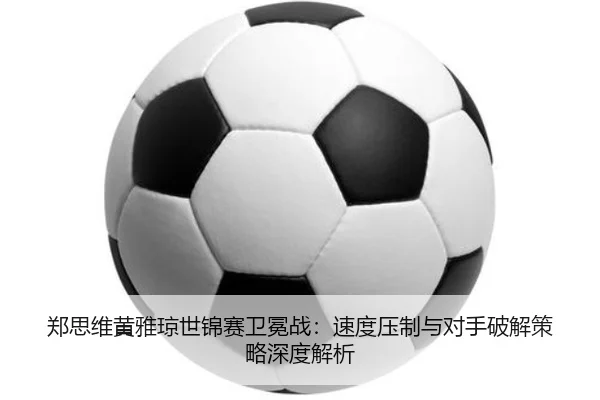 郑思维黄雅琼世锦赛卫冕战：速度压制与对手破解策略深度解析