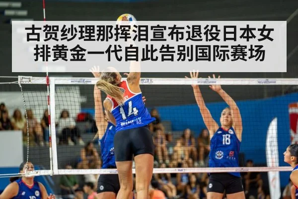 古贺纱理那挥泪宣布退役日本女排黄金一代自此告别国际赛场